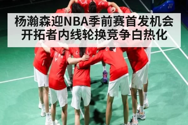 杨瀚森迎NBA季前赛首发机会 开拓者内线轮换竞争白热化