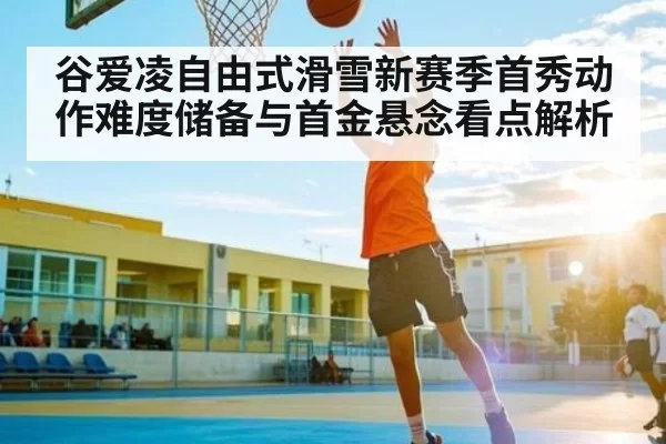 谷爱凌自由式滑雪新赛季首秀动作难度储备与首金悬念看点解析